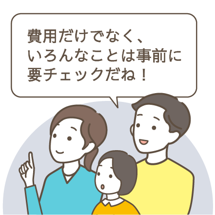 費用だけでなく、いろんなことは事前に要チェックだね！